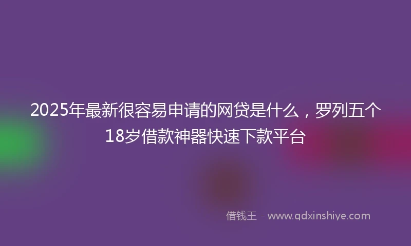 2025年最新很容易申请的网贷是什么，罗列五个18岁借款神器快速下款平台
