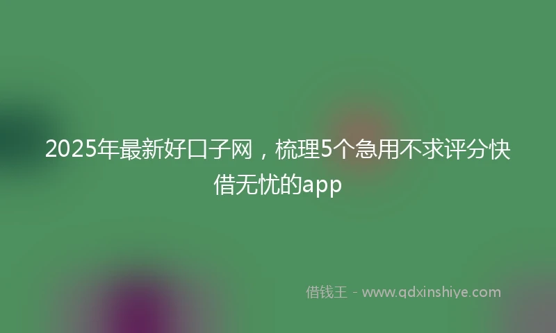 2025年最新好口子网，梳理5个急用不求评分快借无忧的app