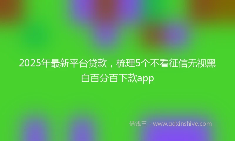 2025年最新平台贷款，梳理5个不看征信无视黑白百分百下款app
