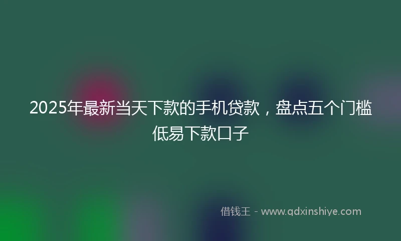 2025年最新当天下款的手机贷款，盘点五个门槛低易下款口子