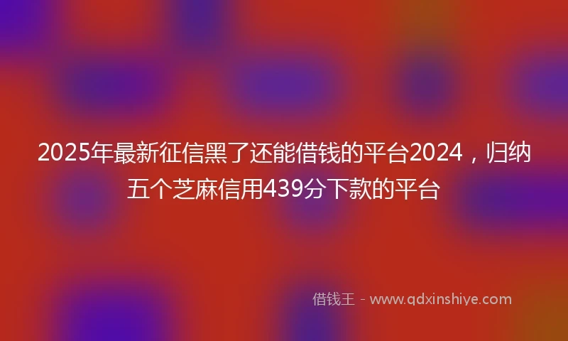 2025年最新征信黑了还能借钱的平台2024，归纳五个芝麻信用439分下款的平台