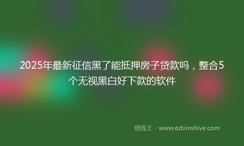 2025年最新征信黑了能抵押房子贷款吗，整合5个无视黑白好下款的软件