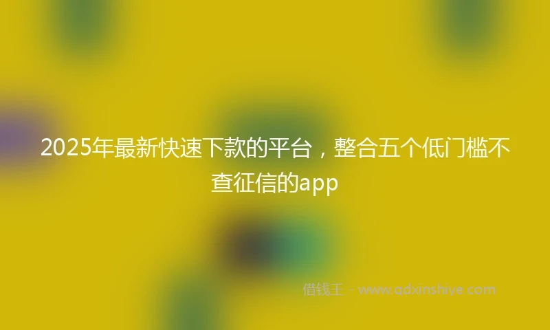 2025年最新快速下款的平台，整合五个低门槛不查征信的app