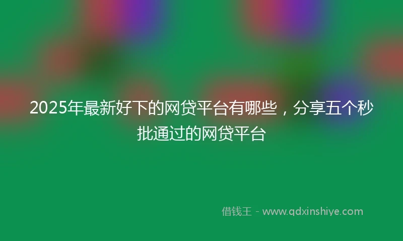 2025年最新好下的网贷平台有哪些，分享五个秒批通过的网贷平台