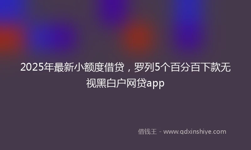 2025年最新小额度借贷，罗列5个百分百下款无视黑白户网贷app