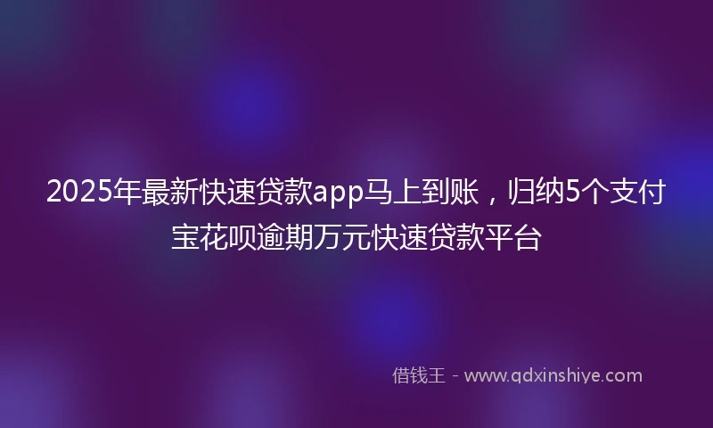 2025年最新快速贷款app马上到账，归纳5个支付宝花呗逾期万元快速贷款平台