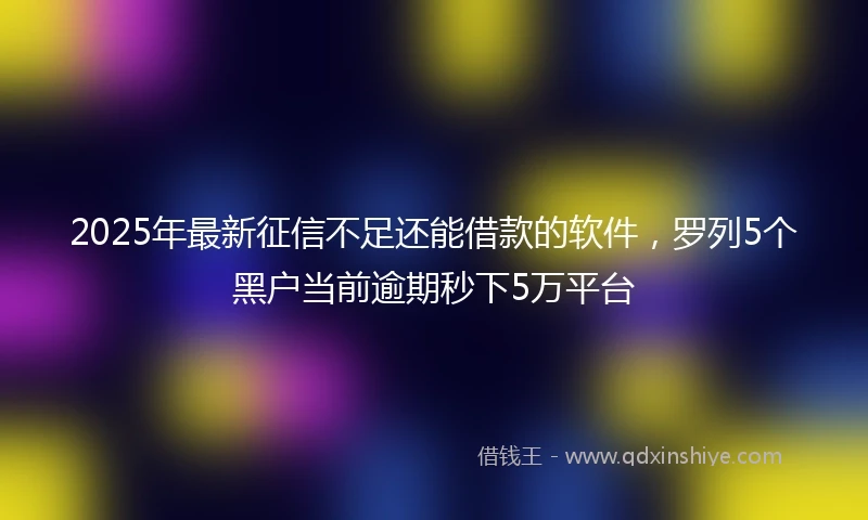 2025年最新征信不足还能借款的软件，罗列5个黑户当前逾期秒下5万平台