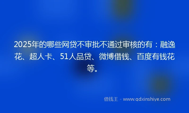 2025年的哪些网贷不审批不通过审核的有：融逸花、超人卡、51人品贷、微博借钱、百度有钱花等。