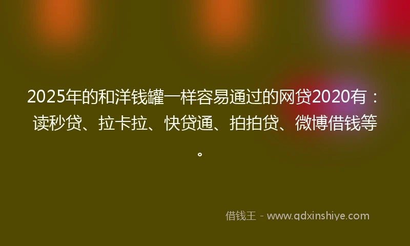 2025年的和洋钱罐一样容易通过的网贷2020有：读秒贷、拉卡拉、快贷通、拍拍贷、微博借钱等。