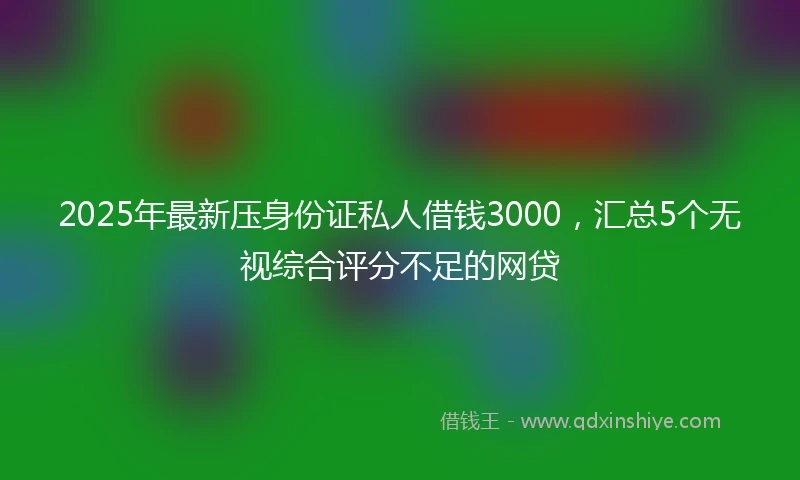 2025年最新压身份证私人借钱3000，汇总5个无视综合评分不足的网贷