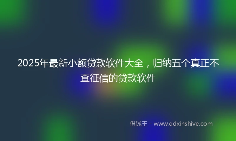 2025年最新小额贷款软件大全，归纳五个真正不查征信的贷款软件