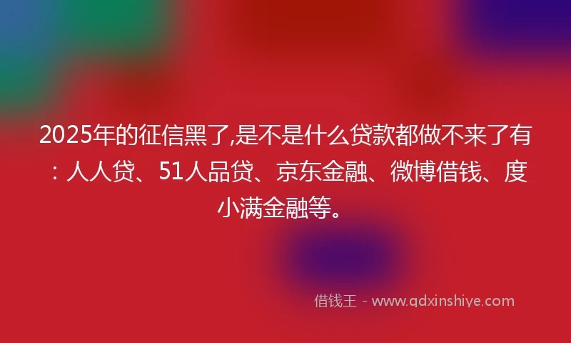 2025年的征信黑了,是不是什么贷款都做不来了有：人人贷、51人品贷、京东金融、微博借钱、度小满金融等。