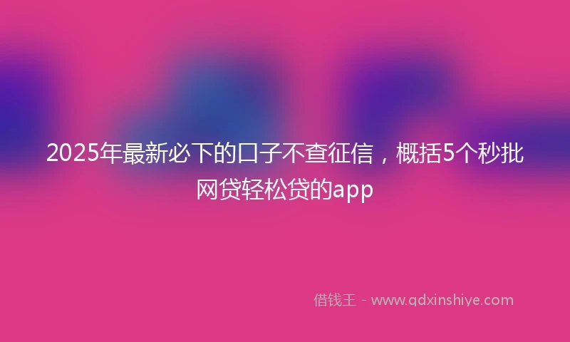 2025年最新必下的口子不查征信，概括5个秒批网贷轻松贷的app