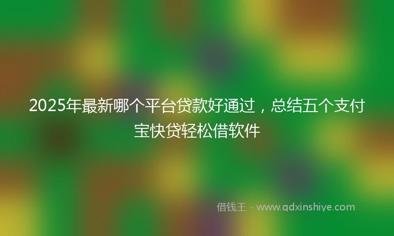 2025年最新哪个平台贷款好通过，总结五个支付宝快贷轻松借软件