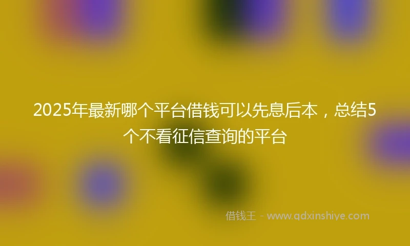 2025年最新哪个平台借钱可以先息后本，总结5个不看征信查询的平台