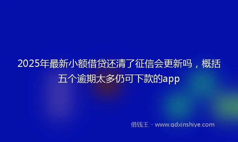 2025年最新小额借贷还清了征信会更新吗，概括五个逾期太多仍可下款的app