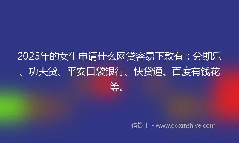 2025年的女生申请什么网贷容易下款有：分期乐、功夫贷、平安口袋银行、快贷通、百度有钱花等。