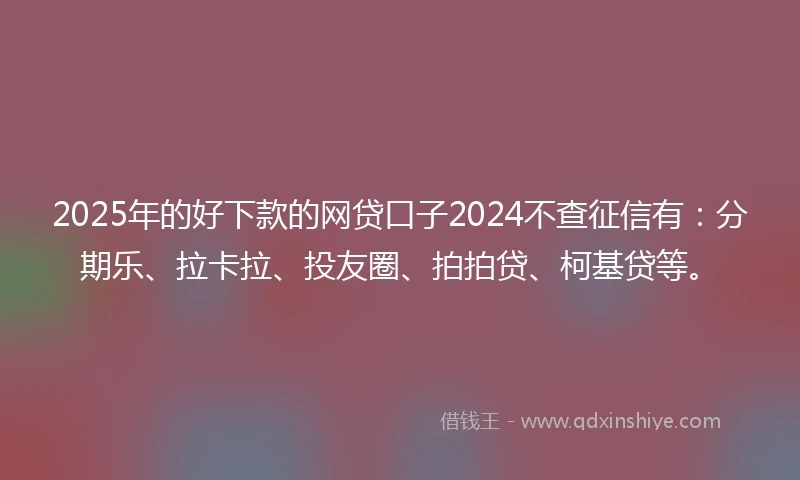 2025年的好下款的网贷口子2024不查征信有：分期乐、拉卡拉、投友圈、拍拍贷、柯基贷等。