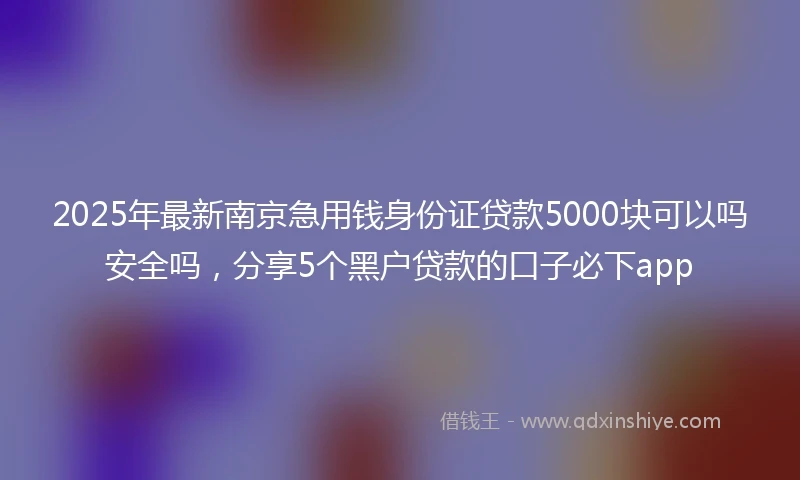 2025年最新南京急用钱身份证贷款5000块可以吗安全吗，分享5个黑户贷款的口子必下app