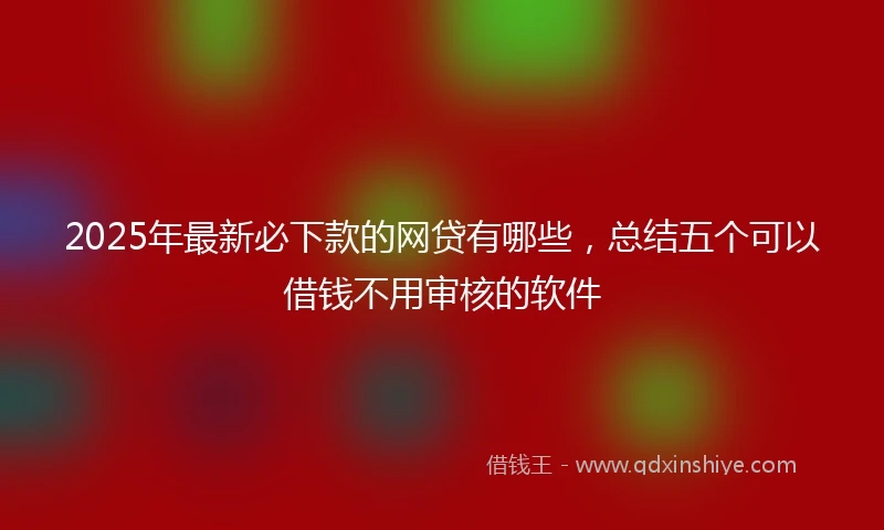 2025年最新必下款的网贷有哪些，总结五个可以借钱不用审核的软件