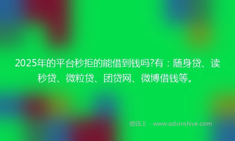 2025年的平台秒拒的能借到钱吗?有：随身贷、读秒贷、微粒贷、团贷网、微博借钱等。