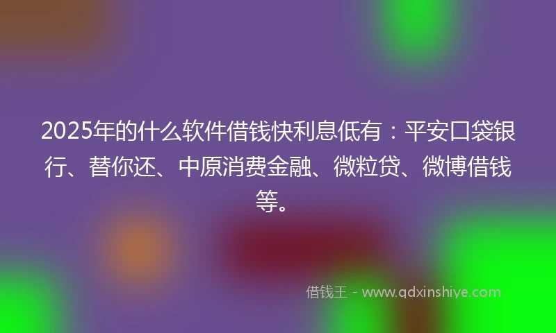 2025年的什么软件借钱快利息低有：平安口袋银行、替你还、中原消费金融、微粒贷、微博借钱等。