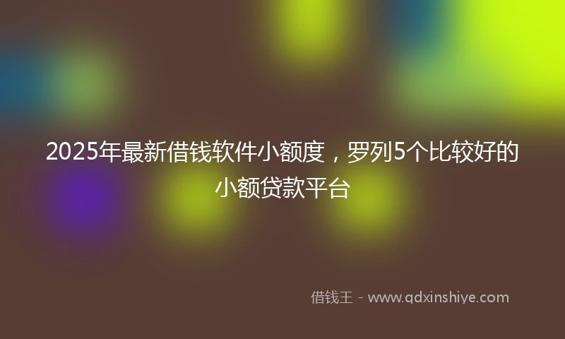 2025年最新借钱软件小额度，罗列5个比较好的小额贷款平台