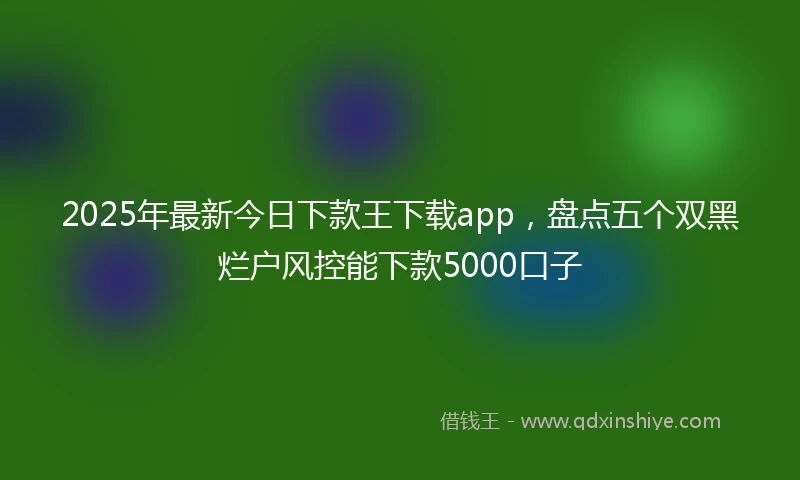 2025年最新今日下款王下载app，盘点五个双黑烂户风控能下款5000口子