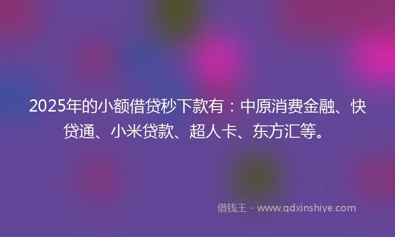 2025年的小额借贷秒下款有：中原消费金融、快贷通、小米贷款、超人卡、东方汇等。