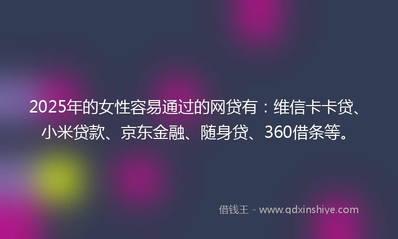 2025年的女性容易通过的网贷有：维信卡卡贷、小米贷款、京东金融、随身贷、360借条等。