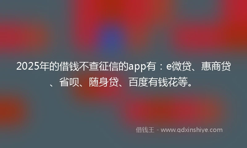 2025年的借钱不查征信的app有：e微贷、惠商贷、省呗、随身贷、百度有钱花等。