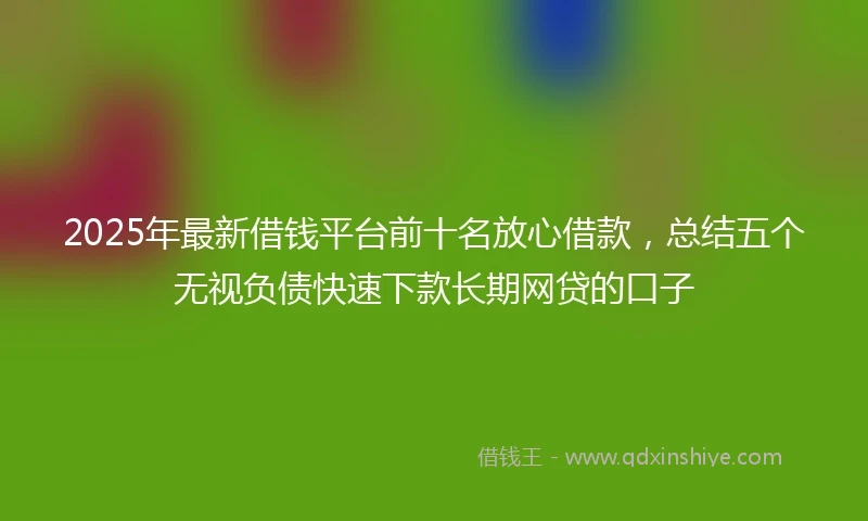 2025年最新借钱平台前十名放心借款，总结五个无视负债快速下款长期网贷的口子