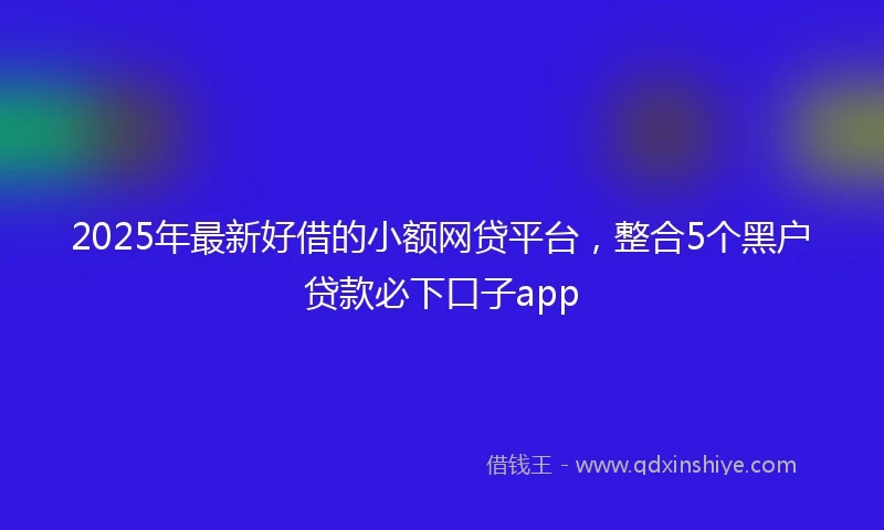 2025年最新好借的小额网贷平台，整合5个黑户贷款必下口子app