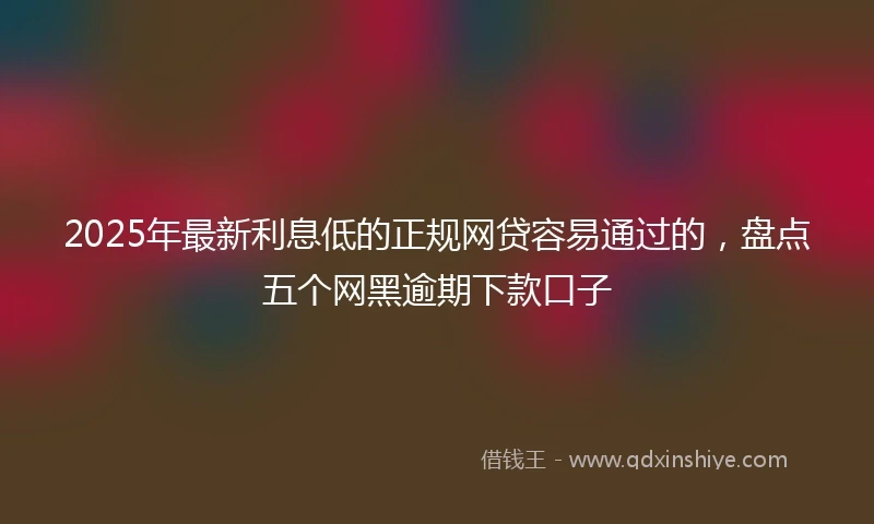 2025年最新利息低的正规网贷容易通过的，盘点五个网黑逾期下款口子