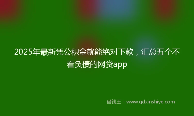 2025年最新凭公积金就能绝对下款，汇总五个不看负债的网贷app