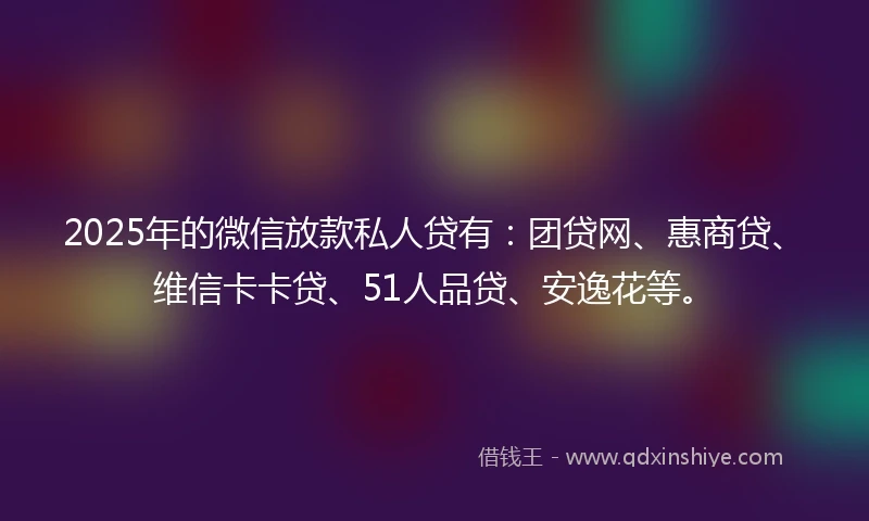 2025年的微信放款私人贷有：团贷网、惠商贷、维信卡卡贷、51人品贷、安逸花等。