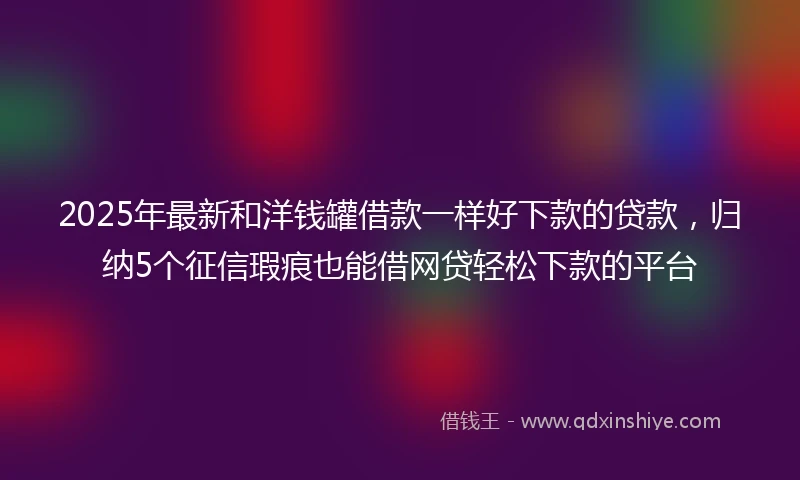 2025年最新和洋钱罐借款一样好下款的贷款，归纳5个征信瑕疵也能借网贷轻松下款的平台