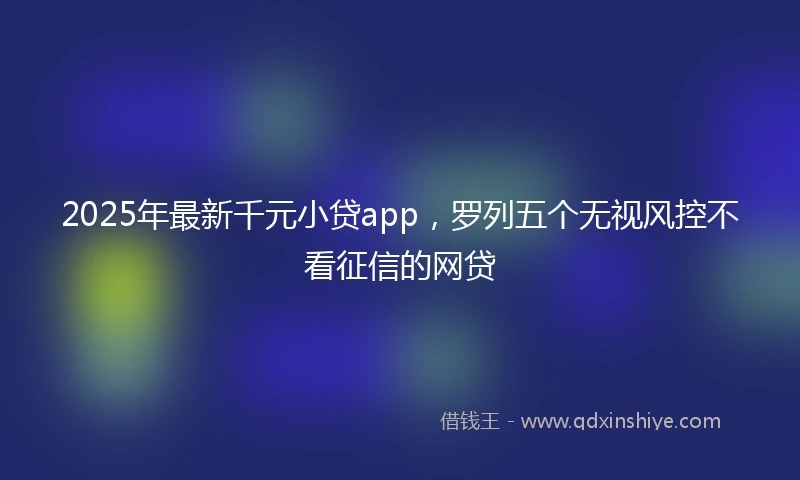 2025年最新千元小贷app，罗列五个无视风控不看征信的网贷