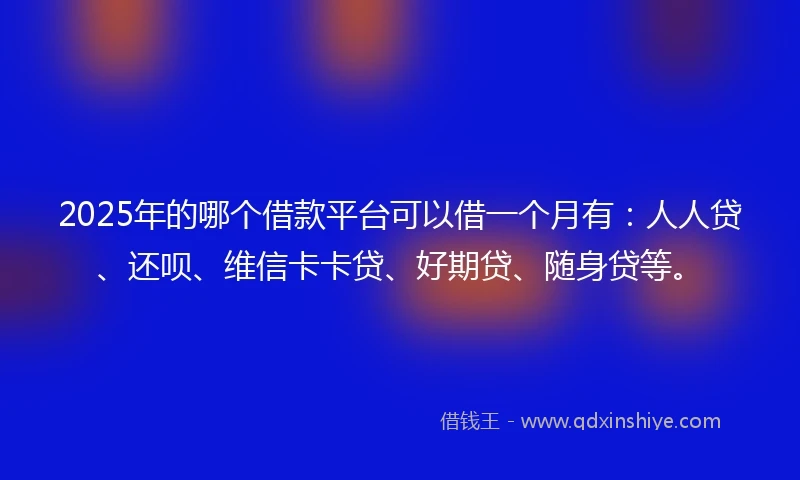 2025年的哪个借款平台可以借一个月有：人人贷、还呗、维信卡卡贷、好期贷、随身贷等。