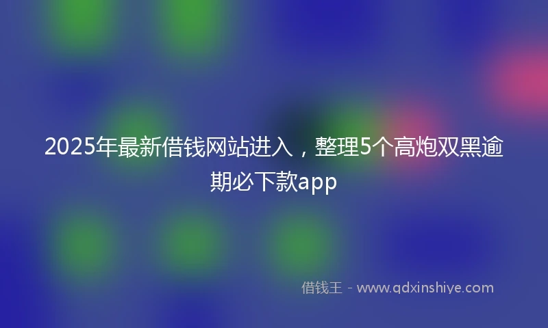 2025年最新借钱网站进入，整理5个高炮双黑逾期必下款app