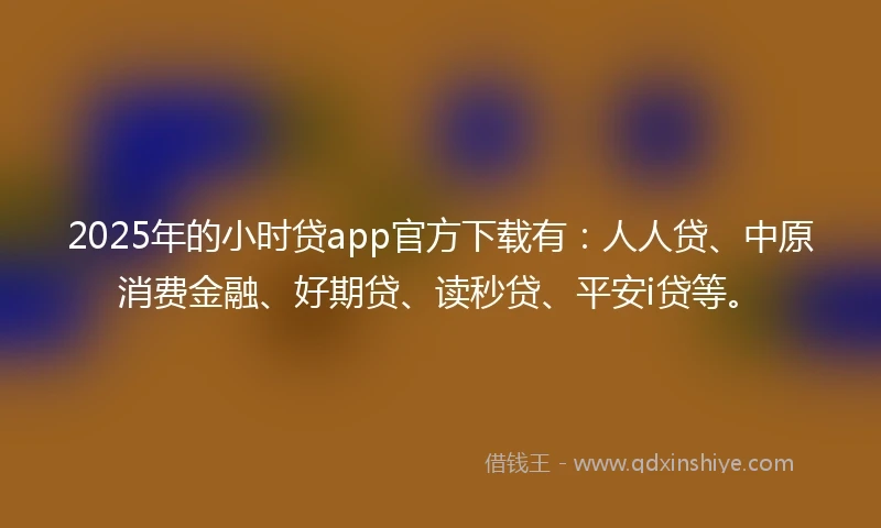 2025年的小时贷app官方下载有：人人贷、中原消费金融、好期贷、读秒贷、平安i贷等。