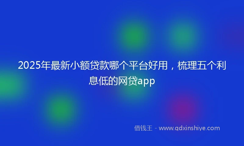 2025年最新小额贷款哪个平台好用，梳理五个利息低的网贷app