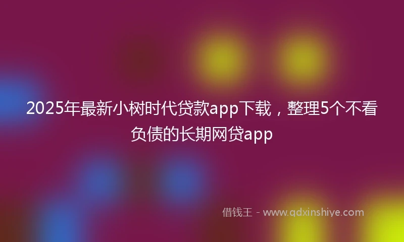 2025年最新小树时代贷款app下载，整理5个不看负债的长期网贷app