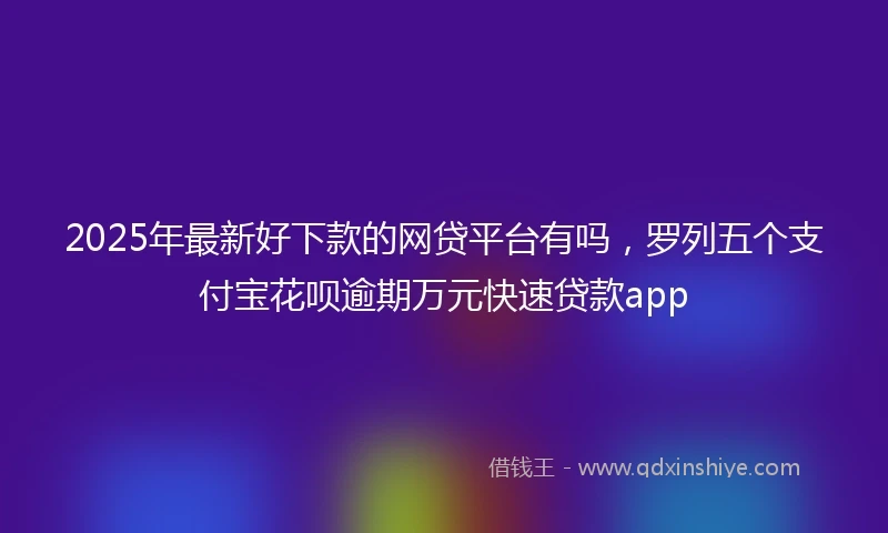 2025年最新好下款的网贷平台有吗，罗列五个支付宝花呗逾期万元快速贷款app
