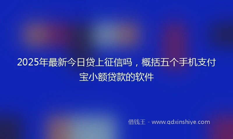 2025年最新今日贷上征信吗，概括五个手机支付宝小额贷款的软件