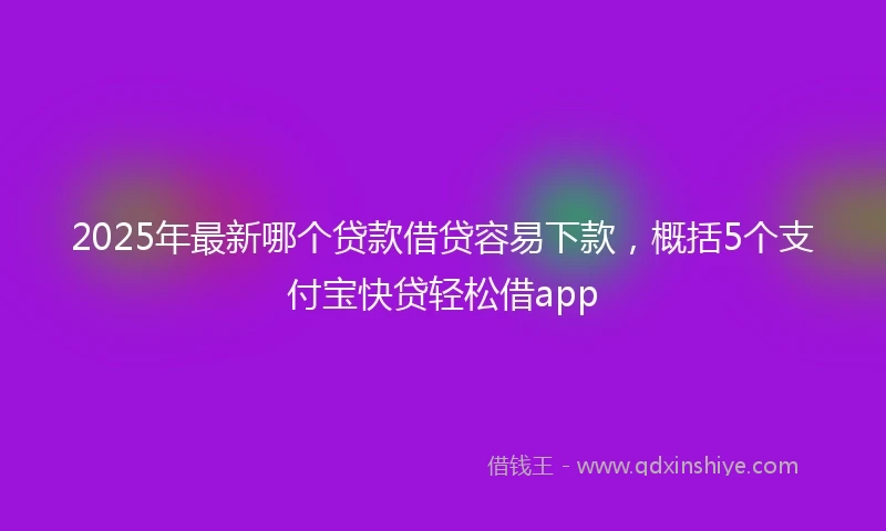 2025年最新哪个贷款借贷容易下款，概括5个支付宝快贷轻松借app