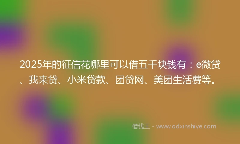 2025年的征信花哪里可以借五千块钱有：e微贷、我来贷、小米贷款、团贷网、美团生活费等。