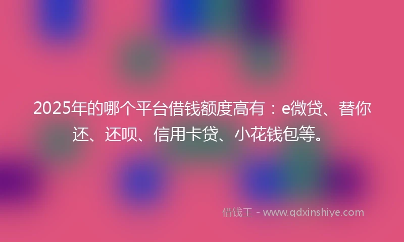 2025年的哪个平台借钱额度高有：e微贷、替你还、还呗、信用卡贷、小花钱包等。