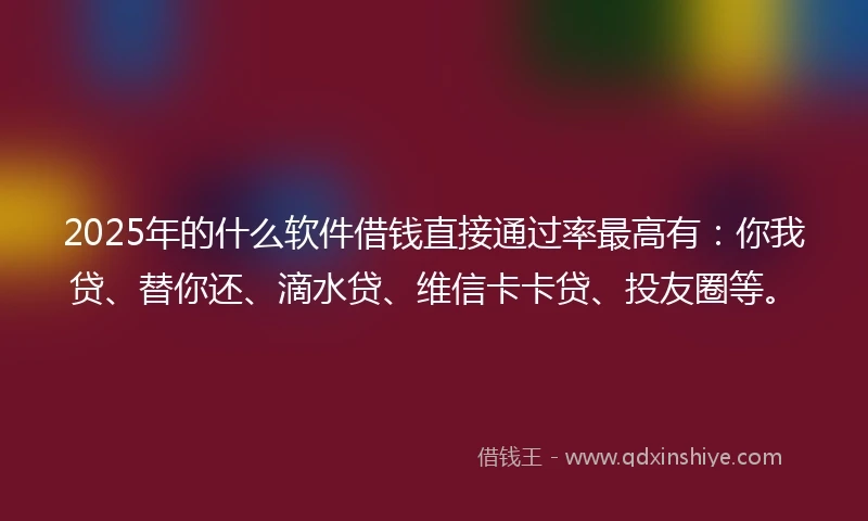 2025年的什么软件借钱直接通过率最高有：你我贷、替你还、滴水贷、维信卡卡贷、投友圈等。