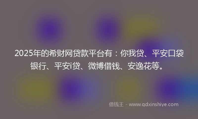 2025年的希财网贷款平台有：你我贷、平安口袋银行、平安i贷、微博借钱、安逸花等。
